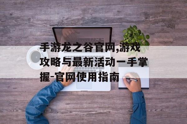 手游龙之谷官网,游戏攻略与最新活动一手掌握-官网使用指南