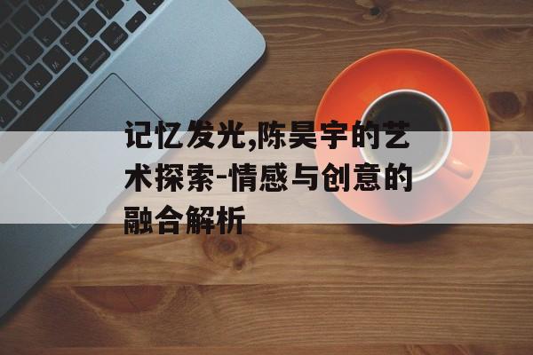 记忆发光,陈昊宇的艺术探索-情感与创意的融合解析