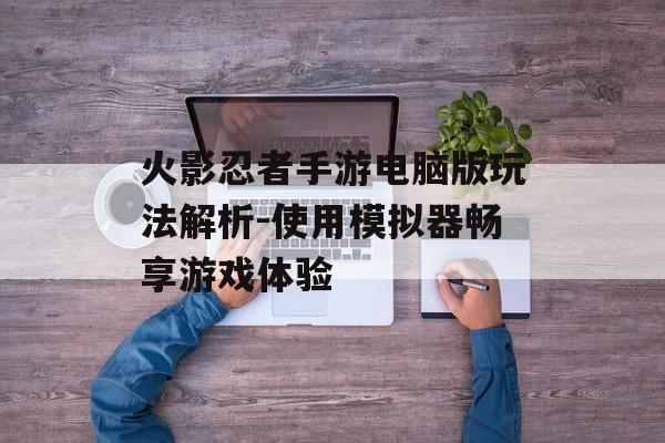火影忍者手游电脑版玩法解析-使用模拟器畅享游戏体验
