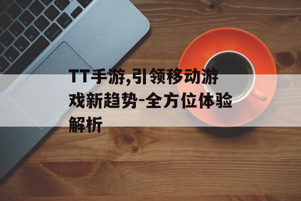 TT手游,引领移动游戏新趋势-全方位体验解析