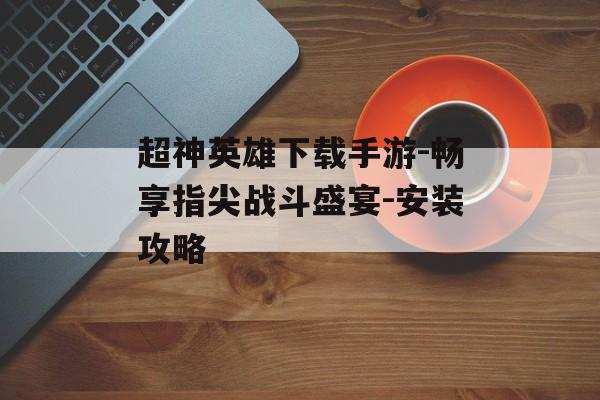 超神英雄下载手游-畅享指尖战斗盛宴-安装攻略