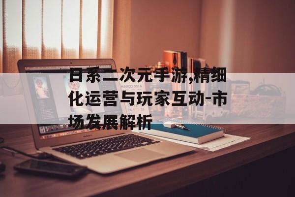 日系二次元手游,精细化运营与玩家互动-市场发展解析
