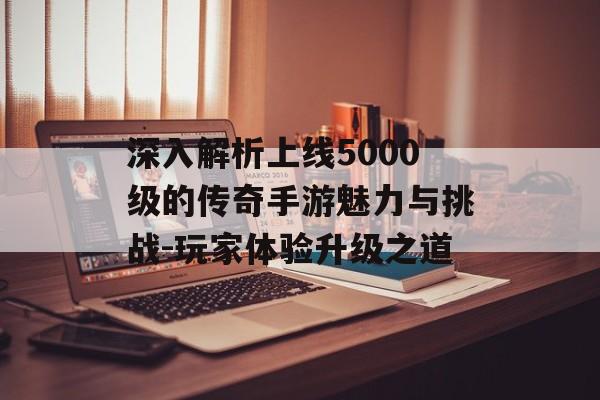 深入解析上线5000级的传奇手游魅力与挑战-玩家体验升级之道