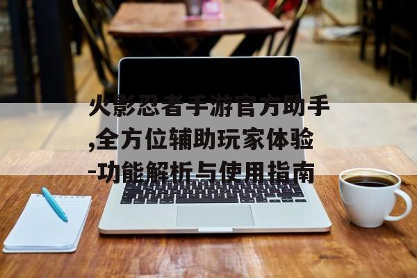火影忍者手游官方助手,全方位辅助玩家体验-功能解析与使用指南