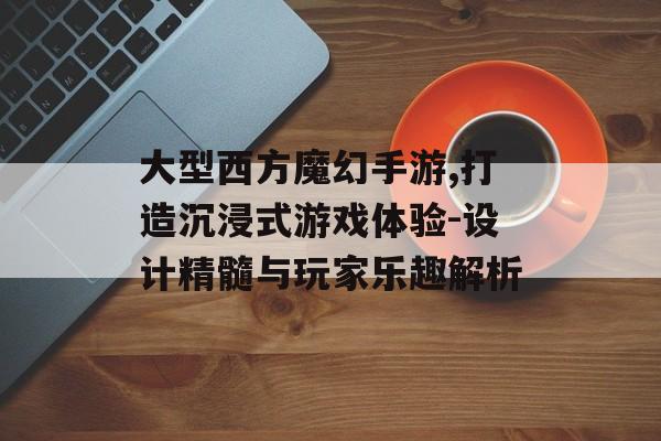 大型西方魔幻手游,打造沉浸式游戏体验-设计精髓与玩家乐趣解析