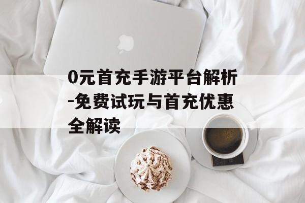 0元首充手游平台解析-免费试玩与首充优惠全解读