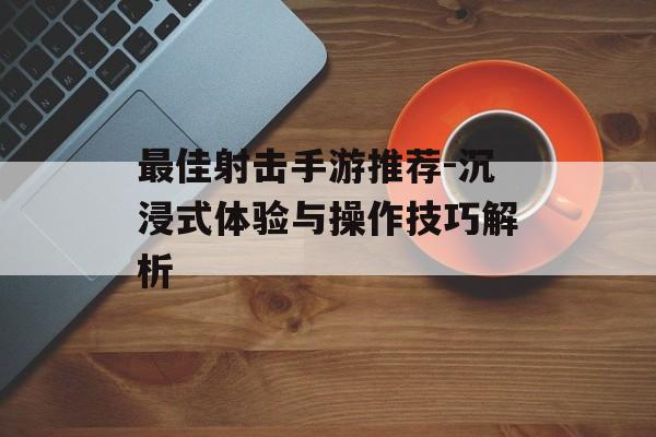 最佳射击手游推荐-沉浸式体验与操作技巧解析