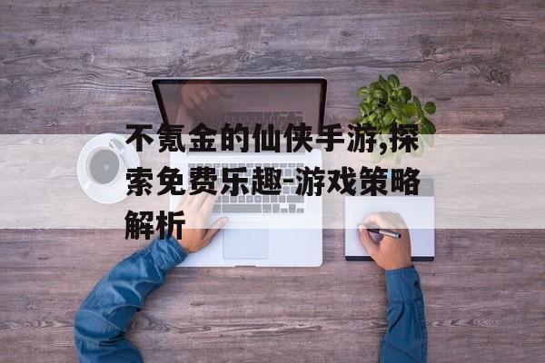 不氪金的仙侠手游,探索免费乐趣-游戏策略解析