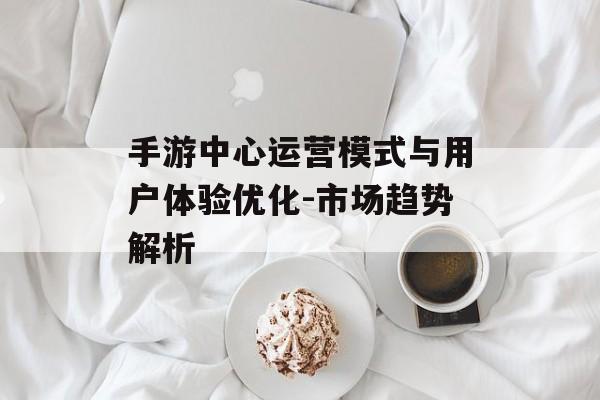 手游中心运营模式与用户体验优化-市场趋势解析