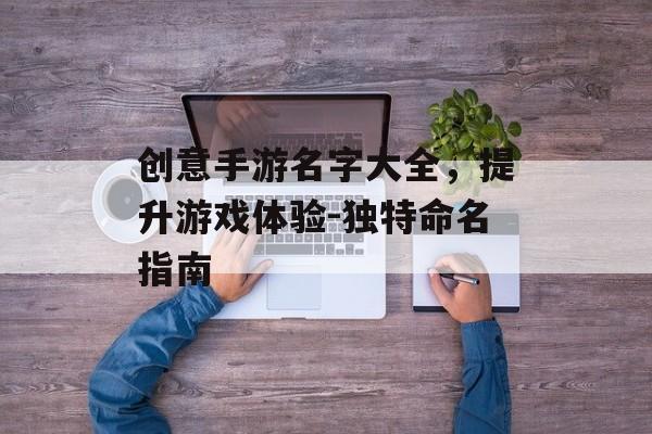 创意手游名字大全，提升游戏体验-独特命名指南