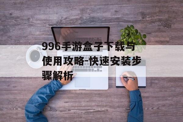 996手游盒子下载与使用攻略-快速安装步骤解析