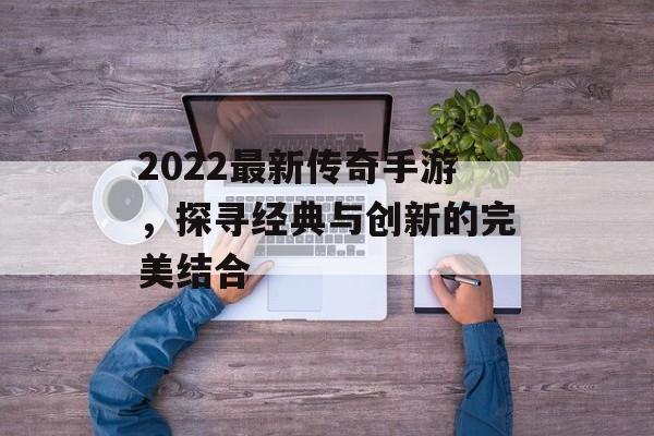 2022最新传奇手游，探寻经典与创新的完美结合