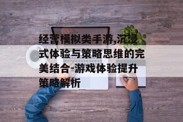 经营模拟类手游,沉浸式体验与策略思维的完美结合-游戏体验提升策略解析