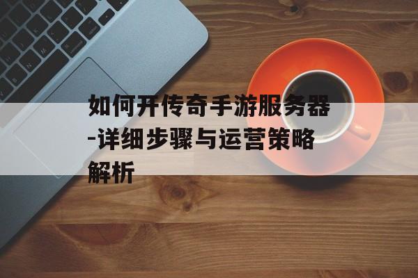 如何开传奇手游服务器-详细步骤与运营策略解析