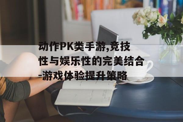 动作PK类手游,竞技性与娱乐性的完美结合-游戏体验提升策略