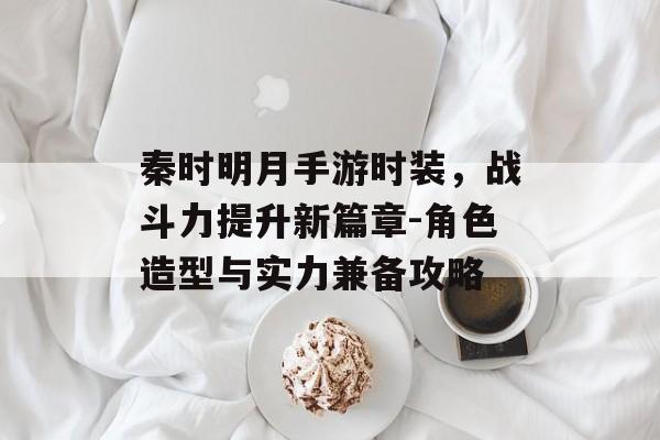 秦时明月手游时装，战斗力提升新篇章-角色造型与实力兼备攻略