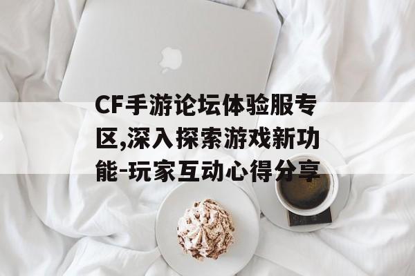 CF手游论坛体验服专区,深入探索游戏新功能-玩家互动心得分享