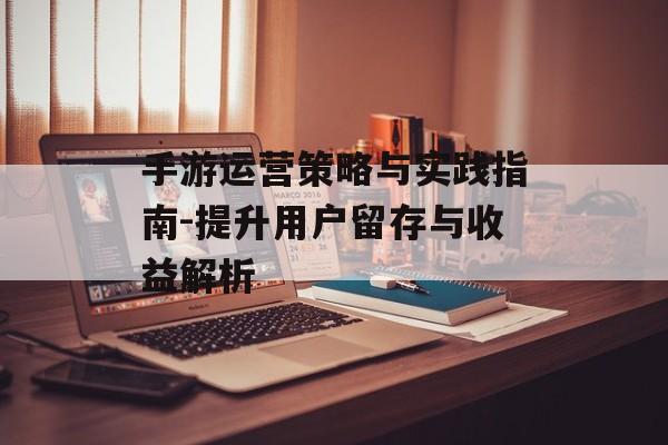 手游运营策略与实践指南-提升用户留存与收益解析