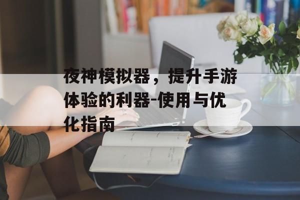 夜神模拟器，提升手游体验的利器-使用与优化指南