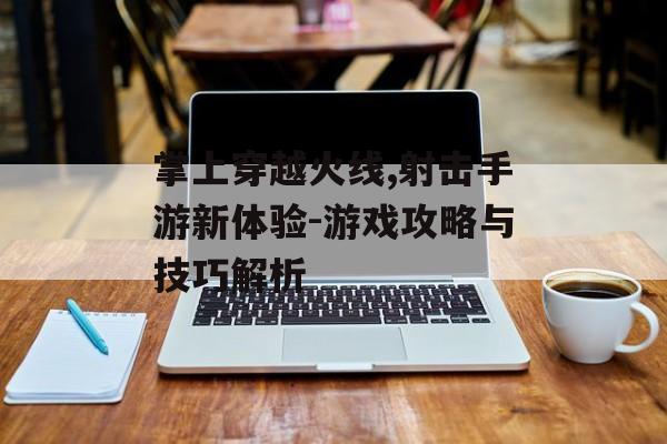 掌上穿越火线,射击手游新体验-游戏攻略与技巧解析