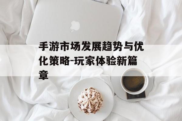 手游市场发展趋势与优化策略-玩家体验新篇章