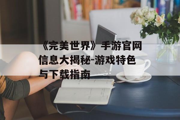《完美世界》手游官网信息大揭秘-游戏特色与下载指南