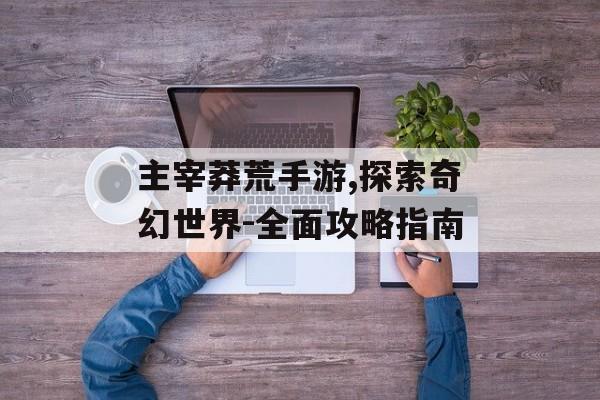 主宰莽荒手游,探索奇幻世界-全面攻略指南