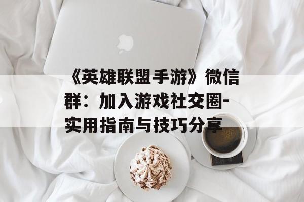 《英雄联盟手游》微信群：加入游戏社交圈-实用指南与技巧分享