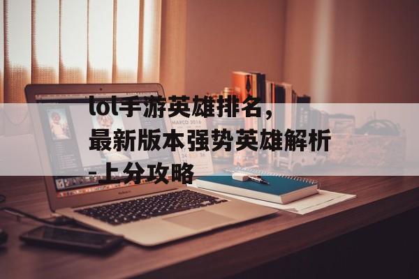 lol手游英雄排名,最新版本强势英雄解析-上分攻略