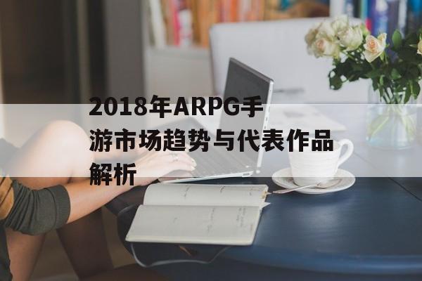 2018年ARPG手游市场趋势与代表作品解析