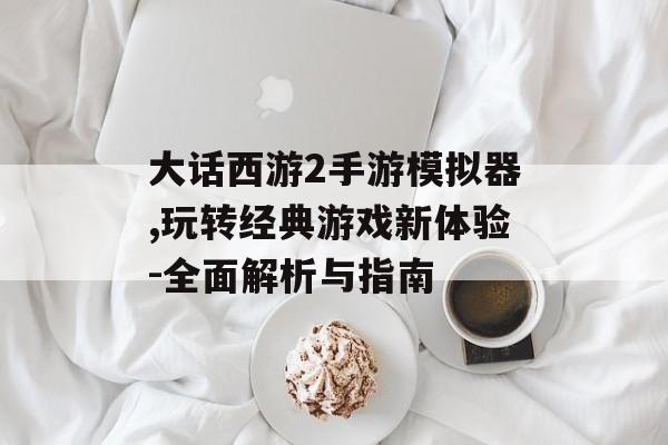大话西游2手游模拟器,玩转经典游戏新体验-全面解析与指南