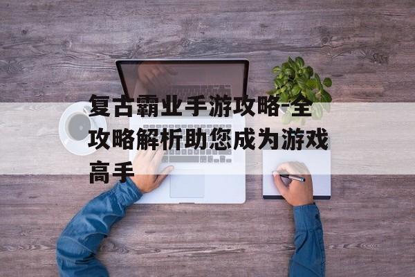 复古霸业手游攻略-全攻略解析助您成为游戏高手