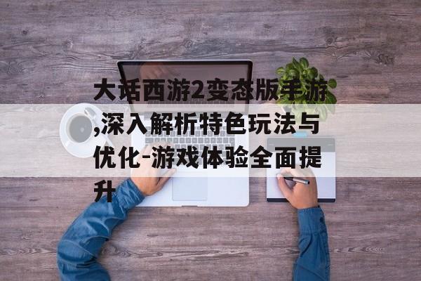 大话西游2变态版手游,深入解析特色玩法与优化-游戏体验全面提升