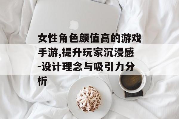 女性角色颜值高的游戏手游,提升玩家沉浸感-设计理念与吸引力分析