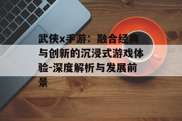 武侠x手游：融合经典与创新的沉浸式游戏体验-深度解析与发展前景
