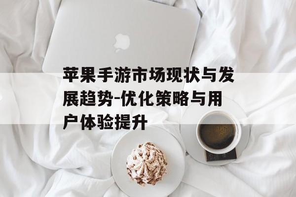 苹果手游市场现状与发展趋势-优化策略与用户体验提升