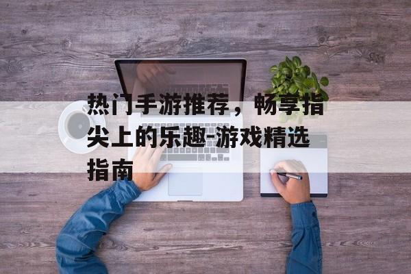 热门手游推荐，畅享指尖上的乐趣-游戏精选指南