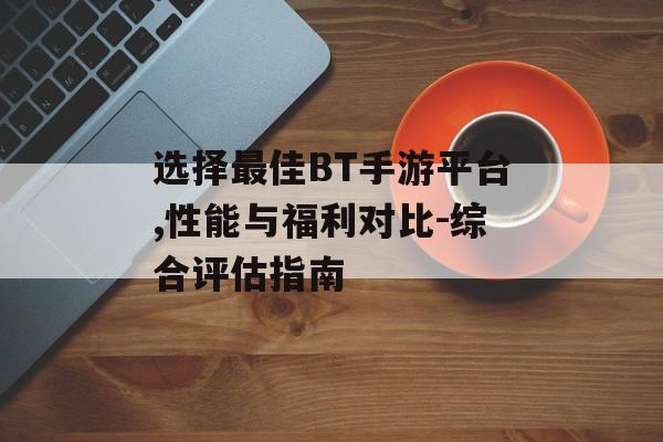 选择最佳BT手游平台,性能与福利对比-综合评估指南
