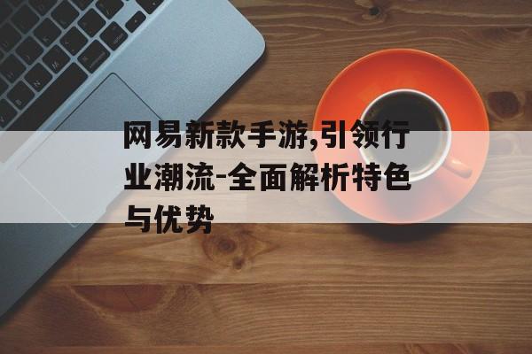 网易新款手游,引领行业潮流-全面解析特色与优势