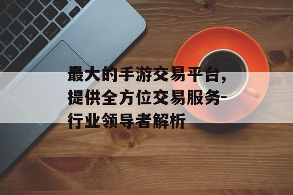 最大的手游交易平台,提供全方位交易服务-行业领导者解析