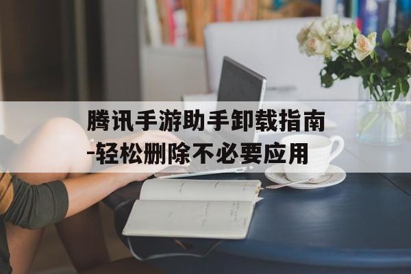 腾讯手游助手卸载指南-轻松删除不必要应用