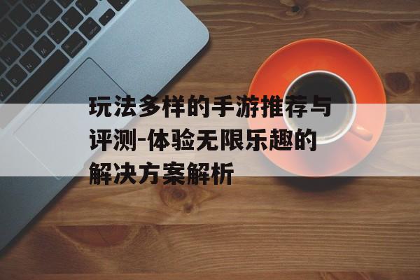 玩法多样的手游推荐与评测-体验无限乐趣的解决方案解析