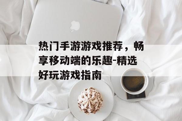 热门手游游戏推荐，畅享移动端的乐趣-精选好玩游戏指南