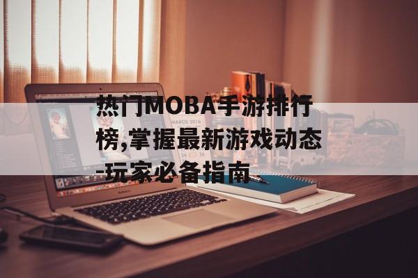 热门MOBA手游排行榜,掌握最新游戏动态-玩家必备指南