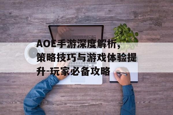 AOE手游深度解析,策略技巧与游戏体验提升-玩家必备攻略