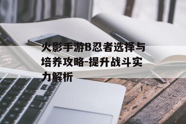 火影手游B忍者选择与培养攻略-提升战斗实力解析