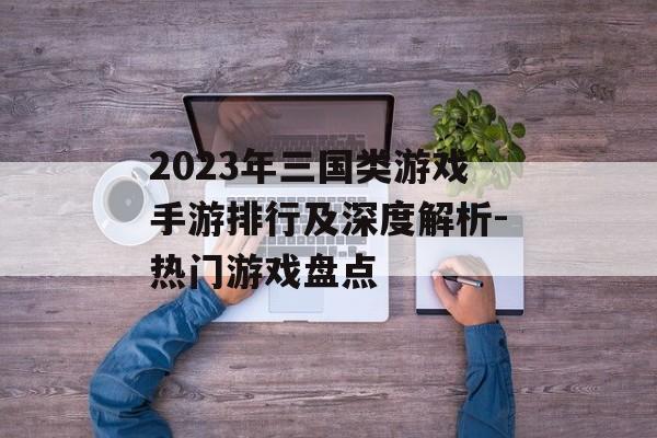 2023年三国类游戏手游排行及深度解析-热门游戏盘点