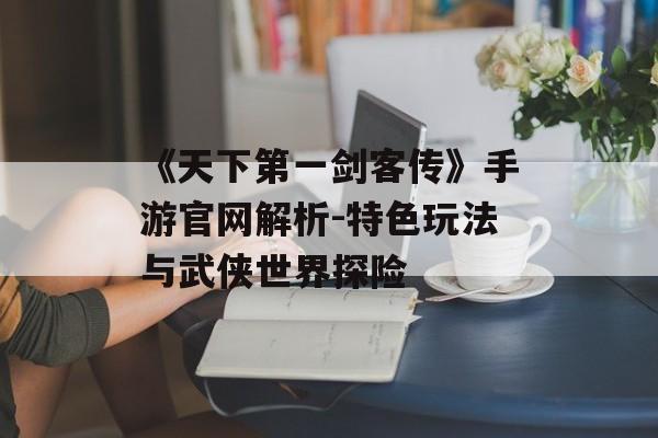 《天下第一剑客传》手游官网解析-特色玩法与武侠世界探险