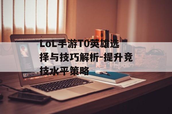 LoL手游T0英雄选择与技巧解析-提升竞技水平策略