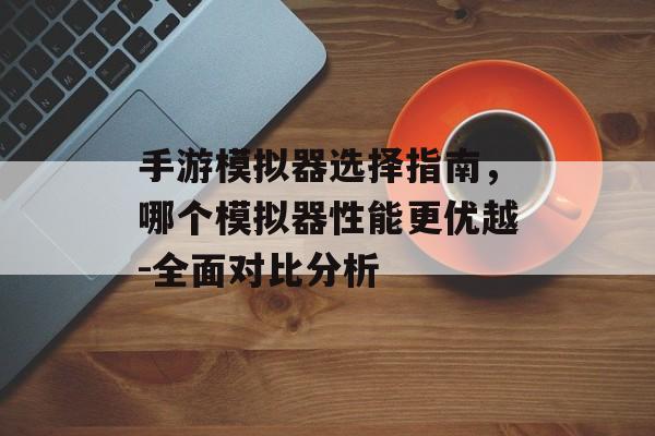 手游模拟器选择指南，哪个模拟器性能更优越-全面对比分析